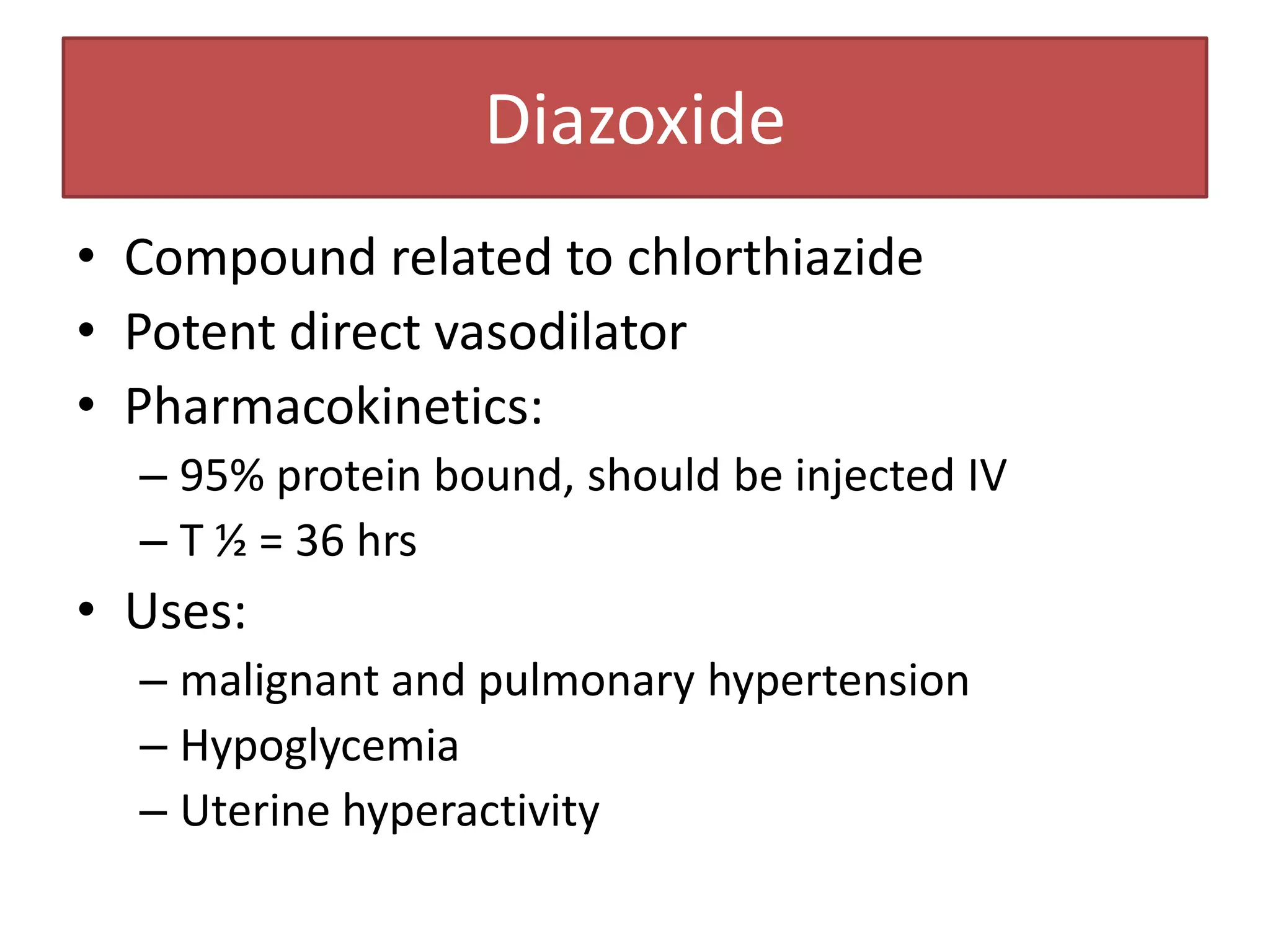 Diazoxide
• Compound related to chlorthiazide
• Potent direct vasodilator
• Pharmacokinetics:
  – 95% protein bound, should be injected IV
  – T ½ = 36 hrs
• Uses:
  – malignant and pulmonary hypertension
  – Hypoglycemia
  – Uterine hyperactivity
 