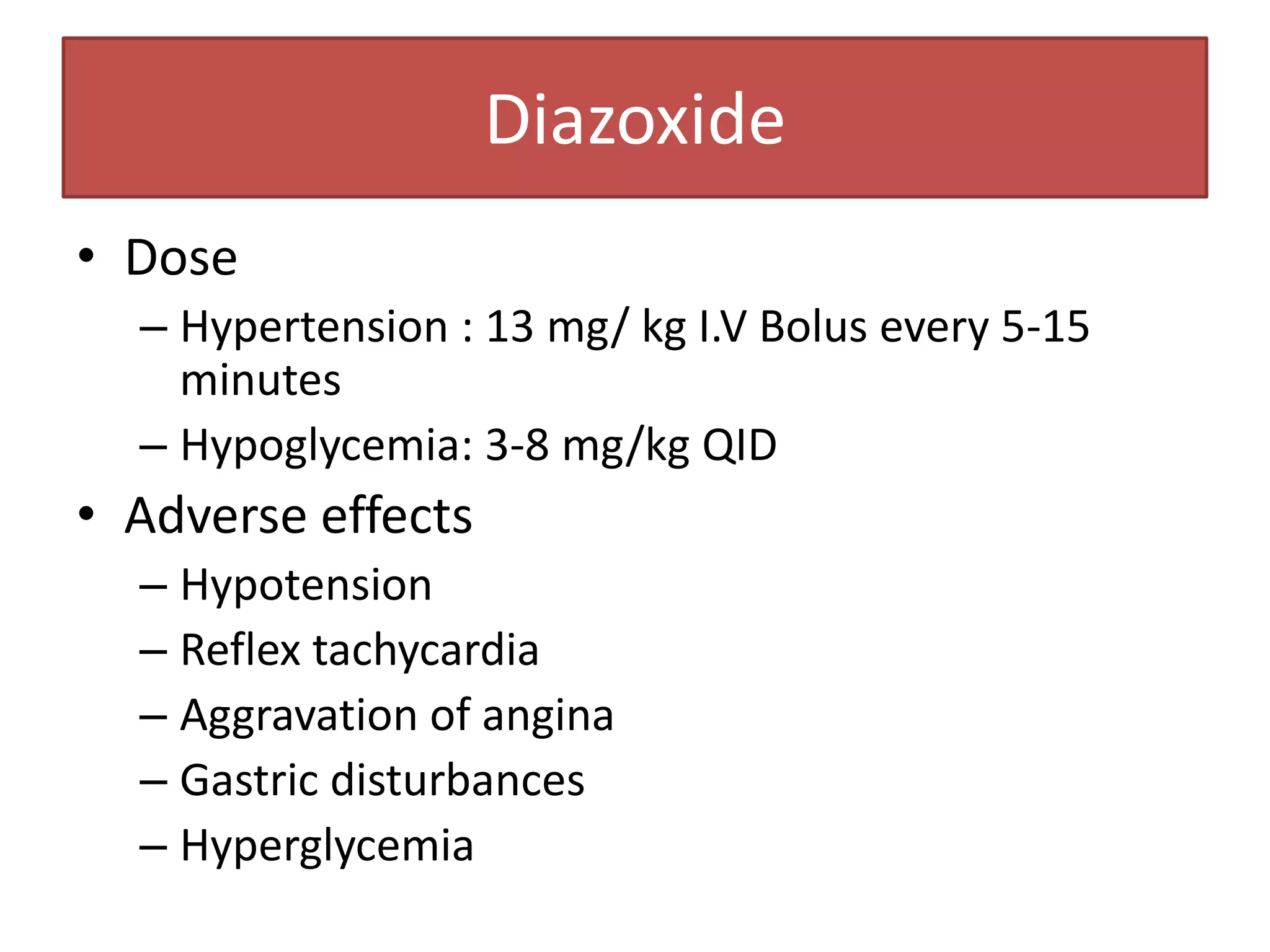 Diazoxide
• Dose
  – Hypertension : 13 mg/ kg I.V Bolus every 5-15
    minutes
  – Hypoglycemia: 3-8 mg/kg QID
• Adverse effects
  – Hypotension
  – Reflex tachycardia
  – Aggravation of angina
  – Gastric disturbances
  – Hyperglycemia
 