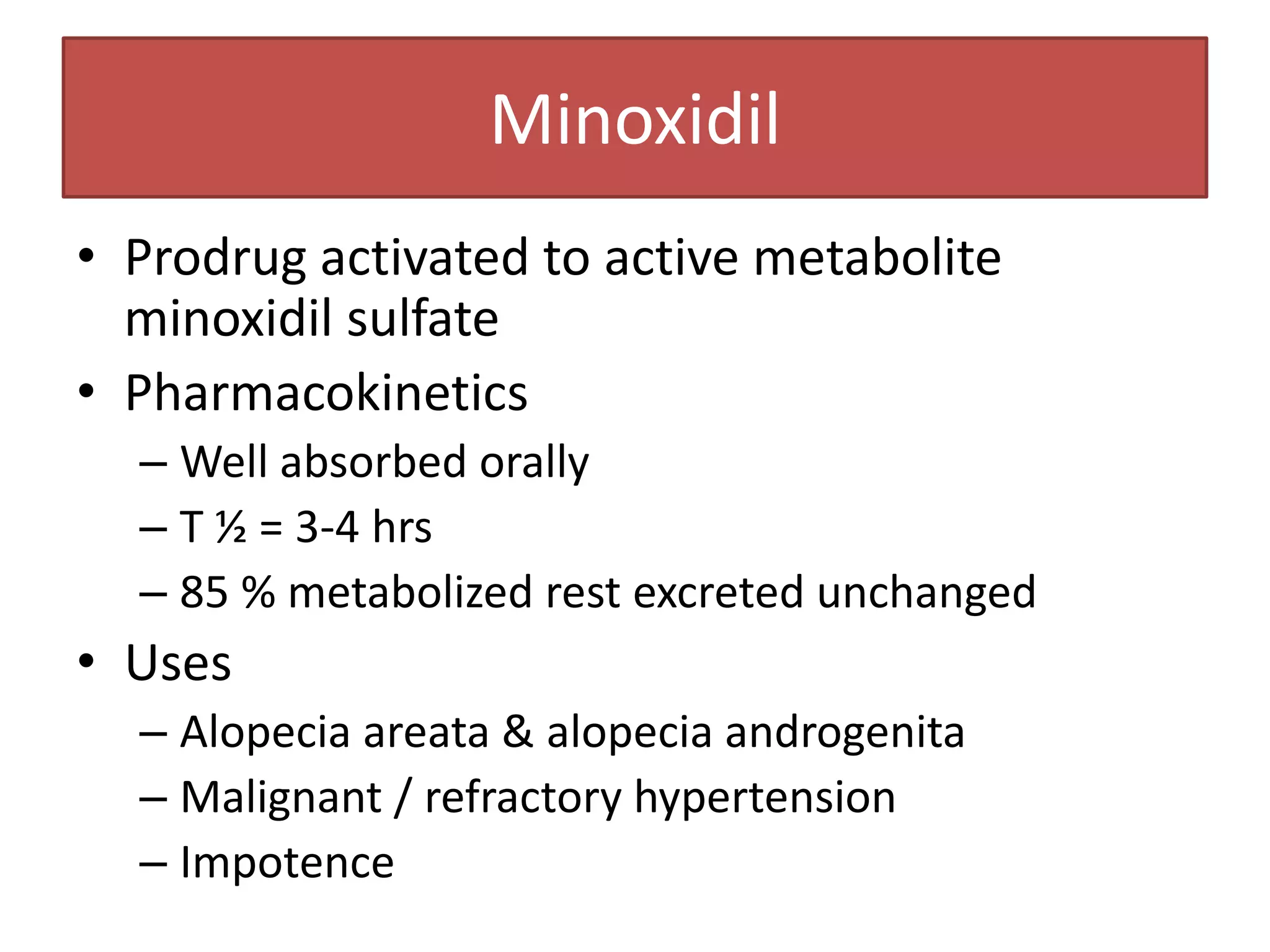 Minoxidil
• Prodrug activated to active metabolite
  minoxidil sulfate
• Pharmacokinetics
  – Well absorbed orally
  – T ½ = 3-4 hrs
  – 85 % metabolized rest excreted unchanged
• Uses
  – Alopecia areata & alopecia androgenita
  – Malignant / refractory hypertension
  – Impotence
 
