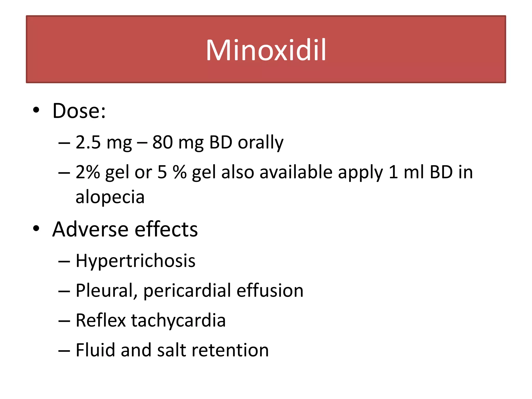 Minoxidil
• Dose:
  – 2.5 mg – 80 mg BD orally
  – 2% gel or 5 % gel also available apply 1 ml BD in
    alopecia
• Adverse effects
  – Hypertrichosis
  – Pleural, pericardial effusion
  – Reflex tachycardia
  – Fluid and salt retention
 