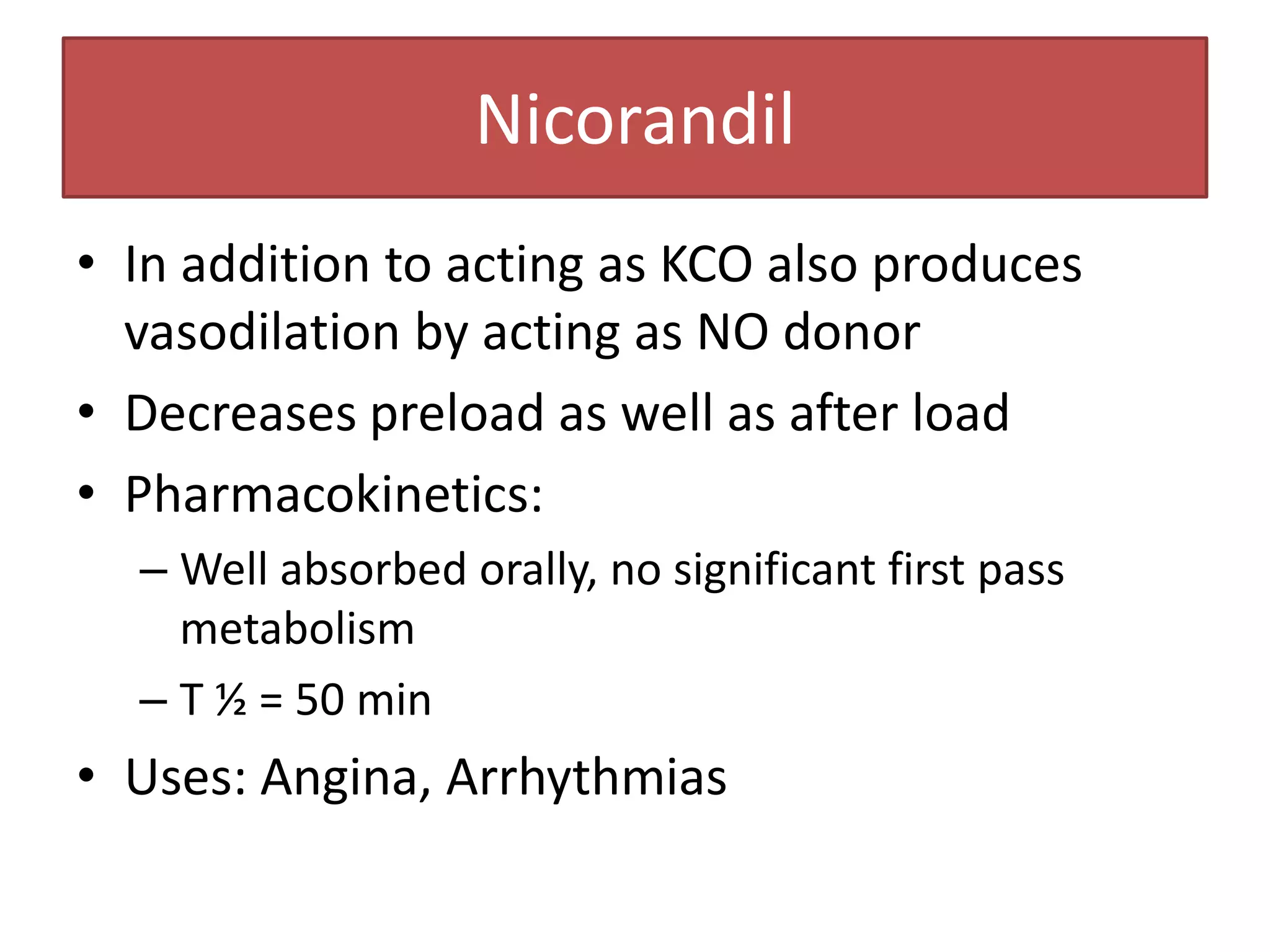 Nicorandil
• In addition to acting as KCO also produces
  vasodilation by acting as NO donor
• Decreases preload as well as after load
• Pharmacokinetics:
  – Well absorbed orally, no significant first pass
    metabolism
  – T ½ = 50 min
• Uses: Angina, Arrhythmias
 