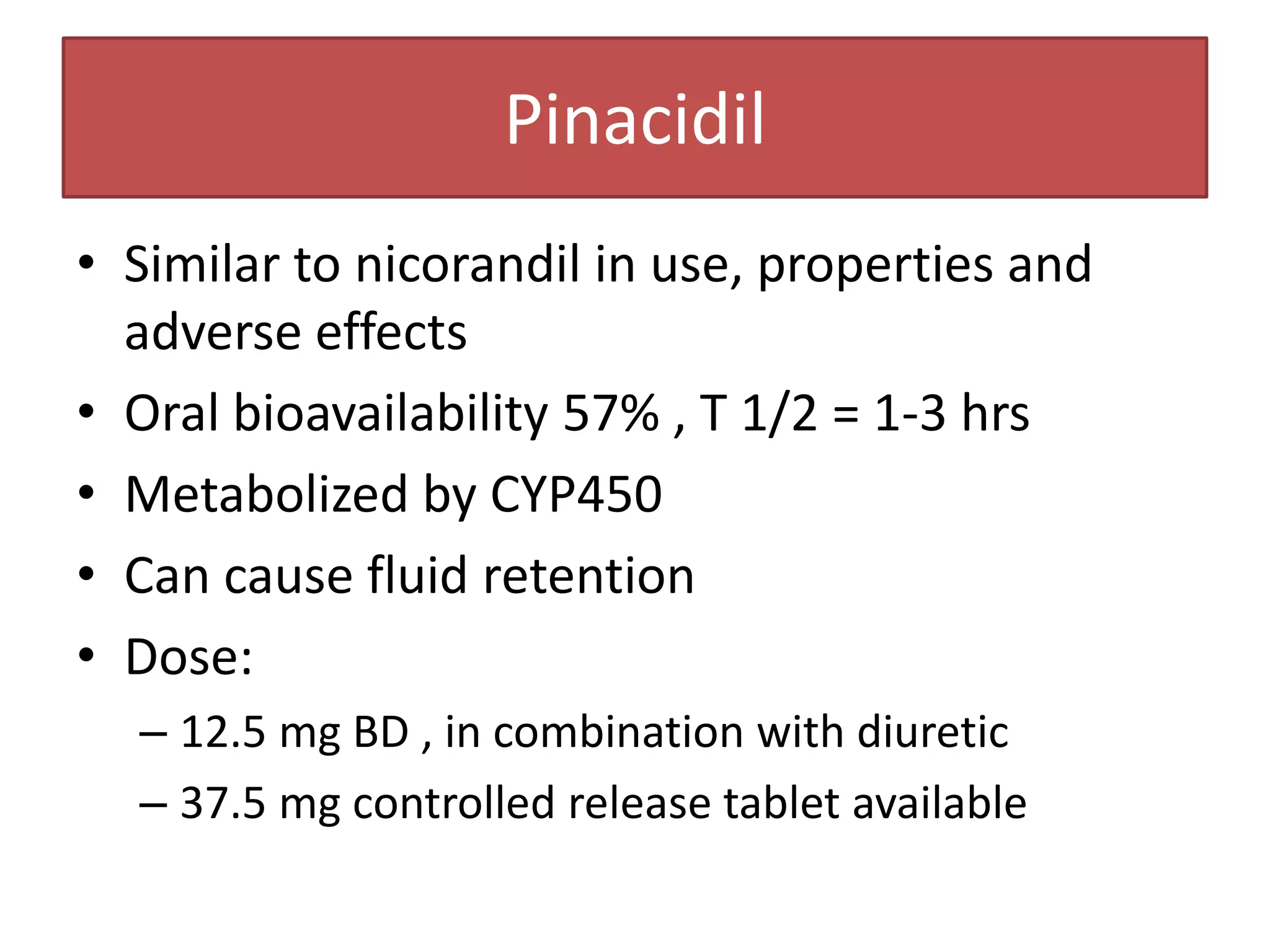 Pinacidil
• Similar to nicorandil in use, properties and
  adverse effects
• Oral bioavailability 57% , T 1/2 = 1-3 hrs
• Metabolized by CYP450
• Can cause fluid retention
• Dose:
  – 12.5 mg BD , in combination with diuretic
  – 37.5 mg controlled release tablet available
 