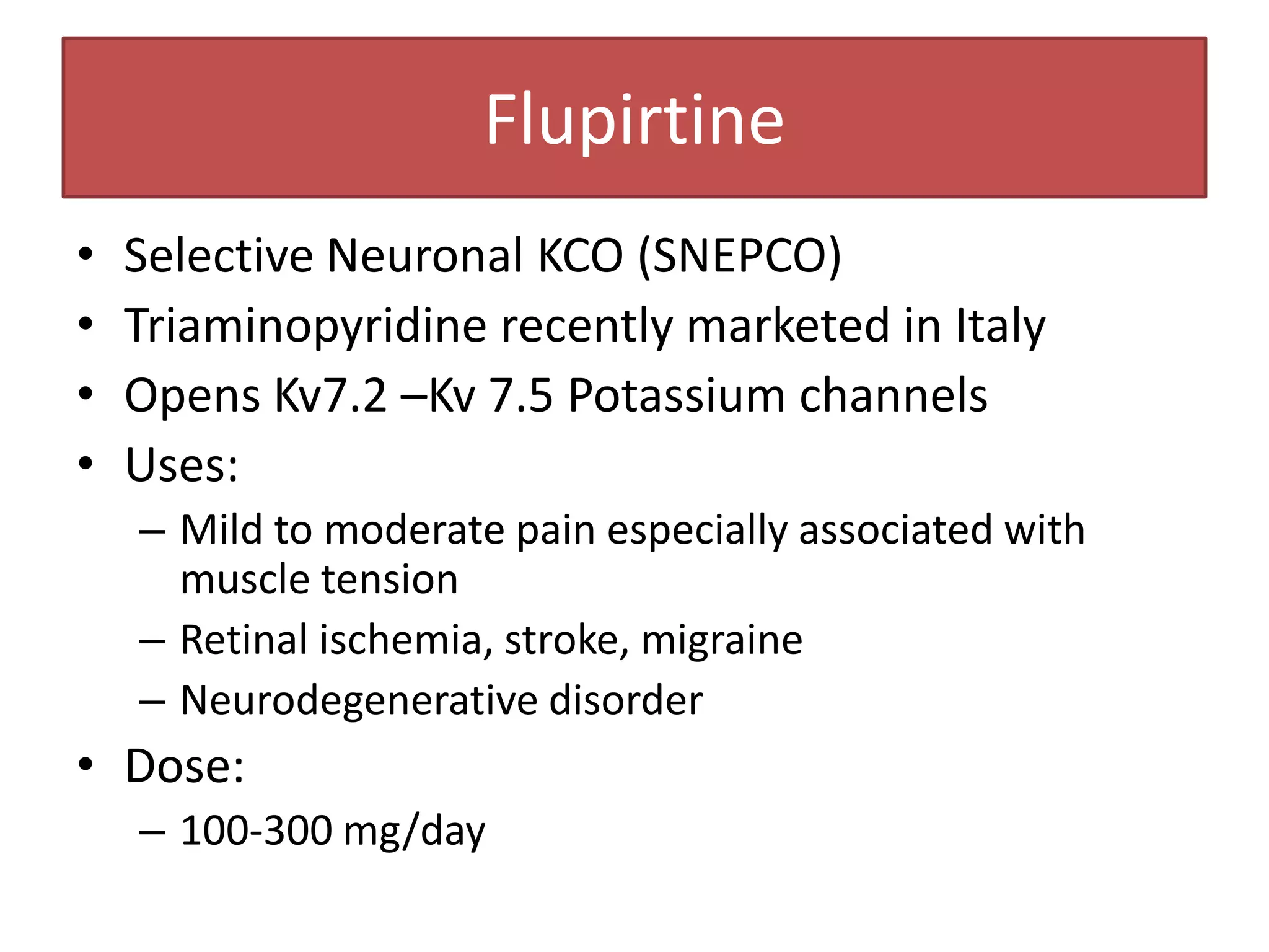 Flupirtine
•   Selective Neuronal KCO (SNEPCO)
•   Triaminopyridine recently marketed in Italy
•   Opens Kv7.2 –Kv 7.5 Potassium channels
•   Uses:
    – Mild to moderate pain especially associated with
      muscle tension
    – Retinal ischemia, stroke, migraine
    – Neurodegenerative disorder
• Dose:
    – 100-300 mg/day
 