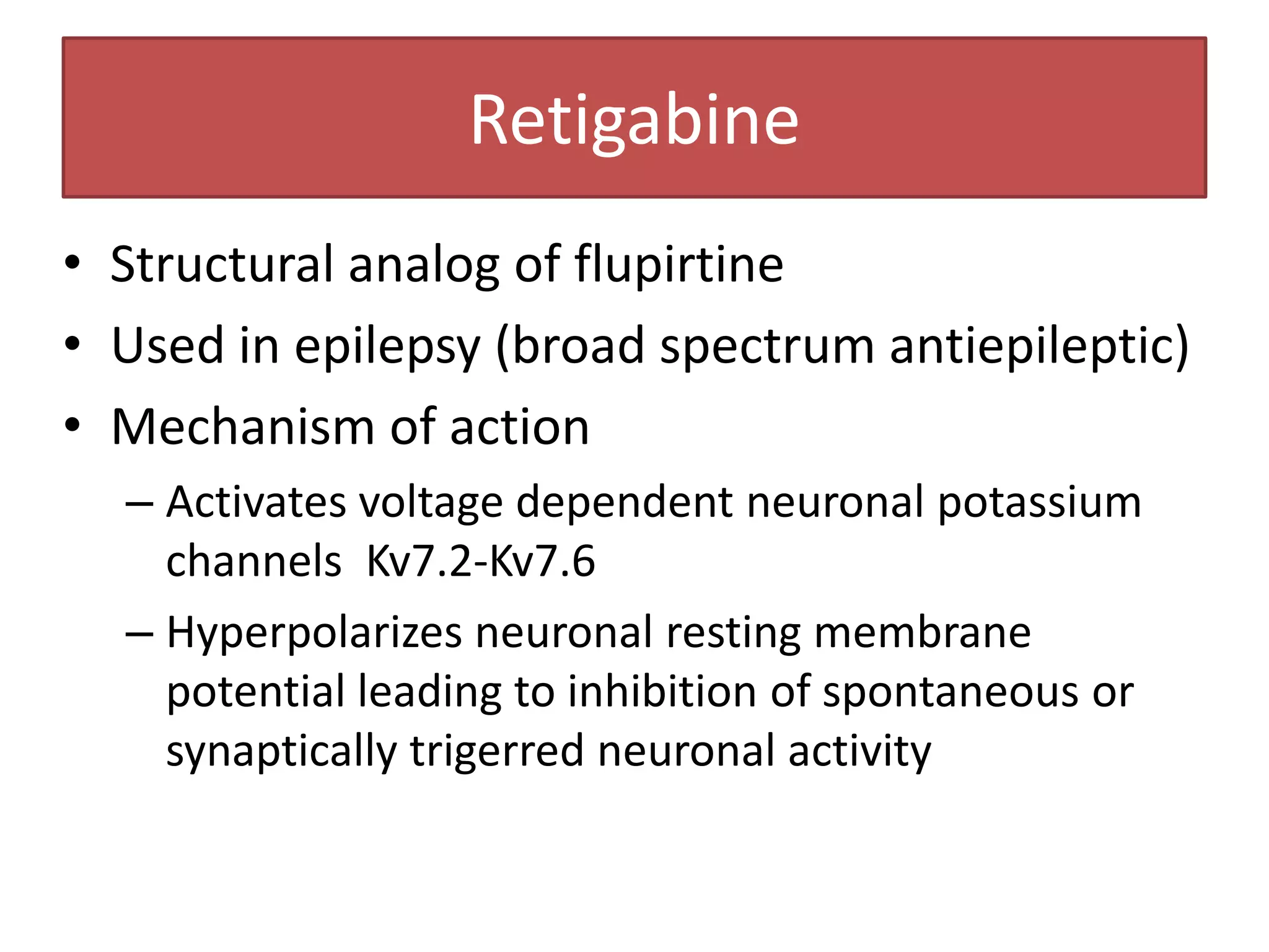 Retigabine
• Structural analog of flupirtine
• Used in epilepsy (broad spectrum antiepileptic)
• Mechanism of action
  – Activates voltage dependent neuronal potassium
    channels Kv7.2-Kv7.6
  – Hyperpolarizes neuronal resting membrane
    potential leading to inhibition of spontaneous or
    synaptically trigerred neuronal activity
 