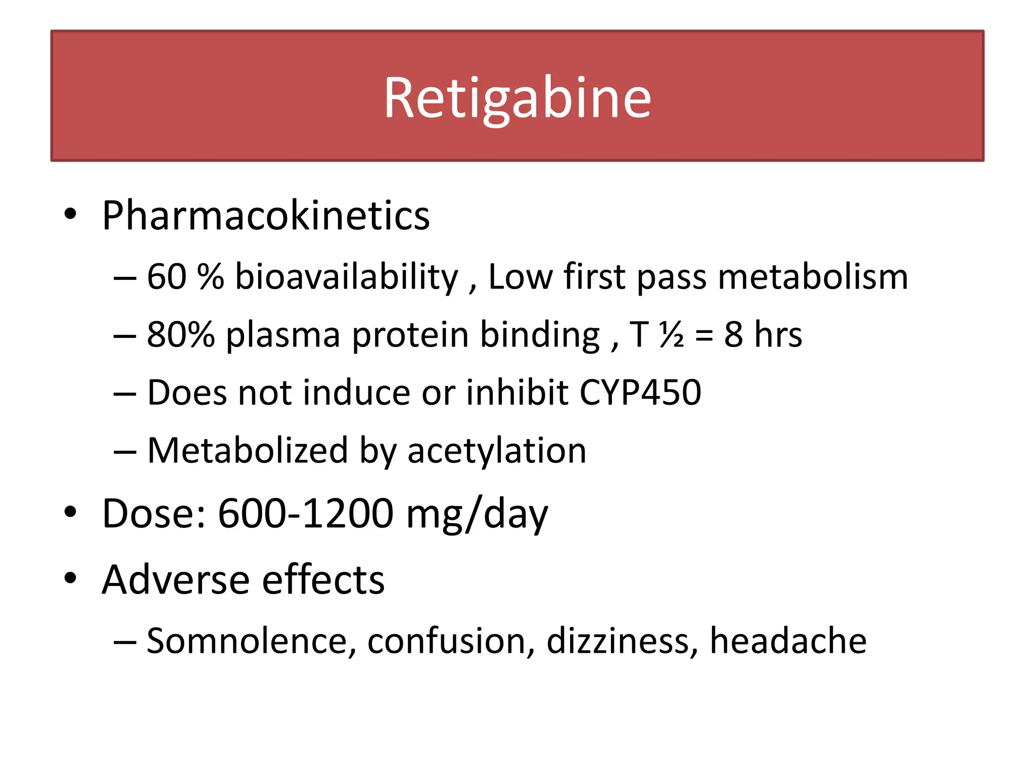 Retigabine
• Pharmacokinetics
  – 60 % bioavailability , Low first pass metabolism
  – 80% plasma protein binding , T ½ = 8 hrs
  – Does not induce or inhibit CYP450
  – Metabolized by acetylation
• Dose: 600-1200 mg/day
• Adverse effects
  – Somnolence, confusion, dizziness, headache
 
