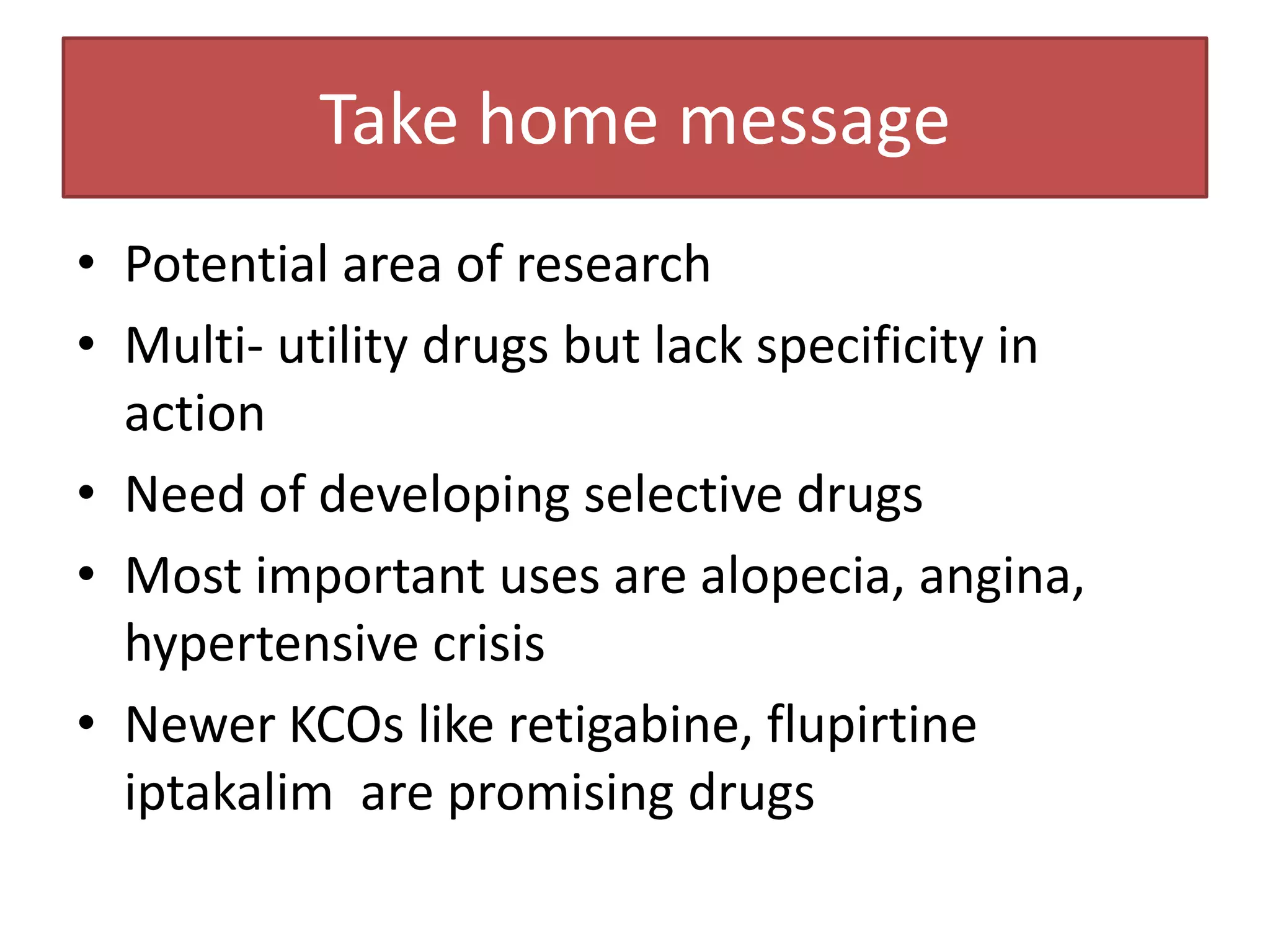 Take home message
• Potential area of research
• Multi- utility drugs but lack specificity in
  action
• Need of developing selective drugs
• Most important uses are alopecia, angina,
  hypertensive crisis
• Newer KCOs like retigabine, flupirtine
  iptakalim are promising drugs
 