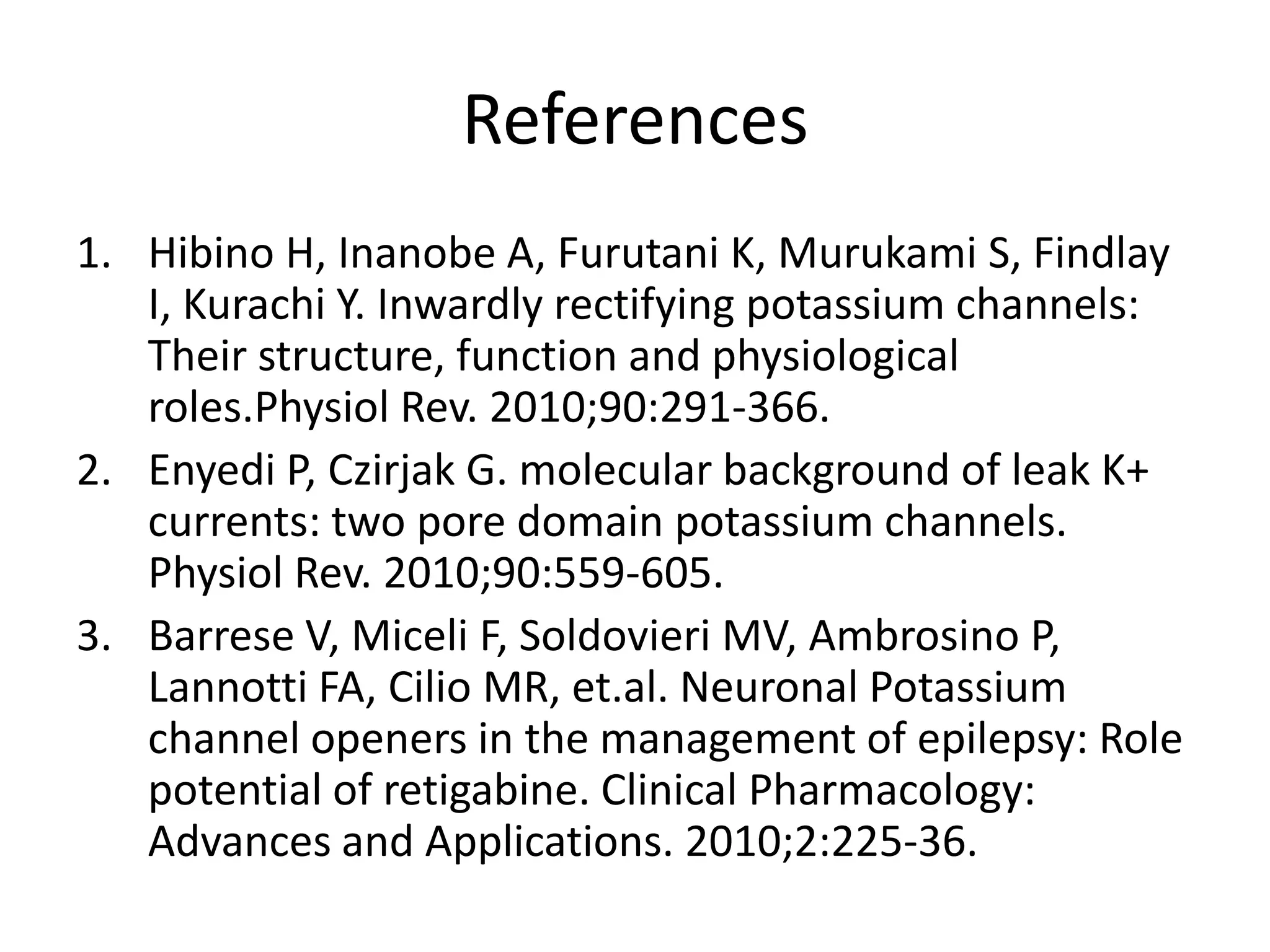References
1. Hibino H, Inanobe A, Furutani K, Murukami S, Findlay
   I, Kurachi Y. Inwardly rectifying potassium channels:
   Their structure, function and physiological
   roles.Physiol Rev. 2010;90:291-366.
2. Enyedi P, Czirjak G. molecular background of leak K+
   currents: two pore domain potassium channels.
   Physiol Rev. 2010;90:559-605.
3. Barrese V, Miceli F, Soldovieri MV, Ambrosino P,
   Lannotti FA, Cilio MR, et.al. Neuronal Potassium
   channel openers in the management of epilepsy: Role
   potential of retigabine. Clinical Pharmacology:
   Advances and Applications. 2010;2:225-36.
 