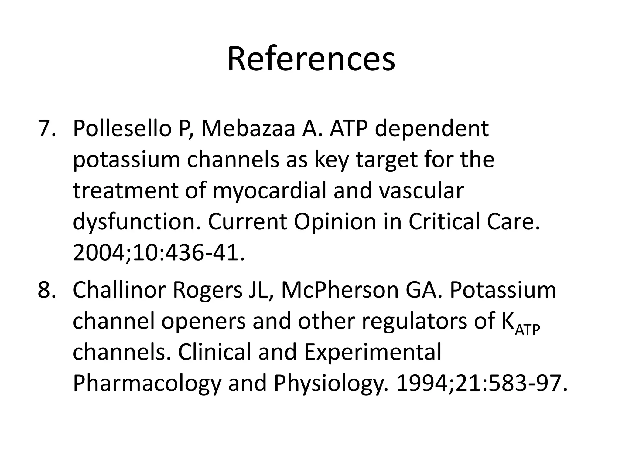 References
7. Pollesello P, Mebazaa A. ATP dependent
   potassium channels as key target for the
   treatment of myocardial and vascular
   dysfunction. Current Opinion in Critical Care.
   2004;10:436-41.
8. Challinor Rogers JL, McPherson GA. Potassium
   channel openers and other regulators of KATP
   channels. Clinical and Experimental
   Pharmacology and Physiology. 1994;21:583-97.
 
