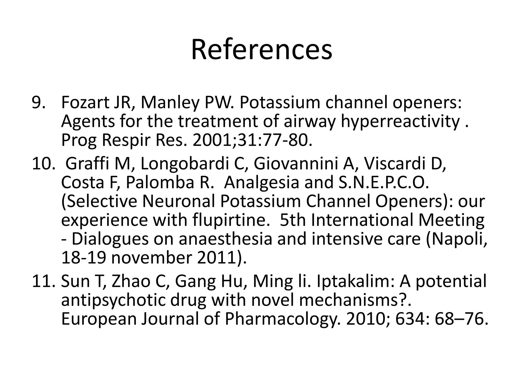References
9. Fozart JR, Manley PW. Potassium channel openers:
    Agents for the treatment of airway hyperreactivity .
    Prog Respir Res. 2001;31:77-80.
10. Graffi M, Longobardi C, Giovannini A, Viscardi D,
    Costa F, Palomba R. Analgesia and S.N.E.P.C.O.
    (Selective Neuronal Potassium Channel Openers): our
    experience with flupirtine. 5th International Meeting
    - Dialogues on anaesthesia and intensive care (Napoli,
    18-19 november 2011).
11. Sun T, Zhao C, Gang Hu, Ming li. Iptakalim: A potential
    antipsychotic drug with novel mechanisms?.
    European Journal of Pharmacology. 2010; 634: 68–76.
 