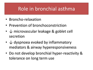Role in bronchial asthma
• Broncho-relaxation
• Prevention of bronchoconstriction
• ↓ microvascular leakage & goblet cell
  secretion
• ↓ dyspnoea evoked by inflammatory
  mediators & airway hyperesponsiveness
• Do not develop bronchial hyper-reactivity &
  tolerance on long term use
 
