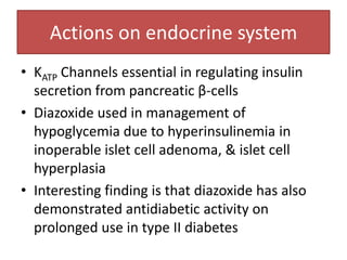 Actions on endocrine system
• KATP Channels essential in regulating insulin
  secretion from pancreatic β-cells
• Diazoxide used in management of
  hypoglycemia due to hyperinsulinemia in
  inoperable islet cell adenoma, & islet cell
  hyperplasia
• Interesting finding is that diazoxide has also
  demonstrated antidiabetic activity on
  prolonged use in type II diabetes
 