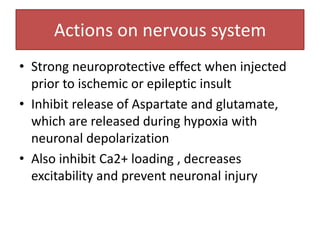Actions on nervous system
• Strong neuroprotective effect when injected
  prior to ischemic or epileptic insult
• Inhibit release of Aspartate and glutamate,
  which are released during hypoxia with
  neuronal depolarization
• Also inhibit Ca2+ loading , decreases
  excitability and prevent neuronal injury
 