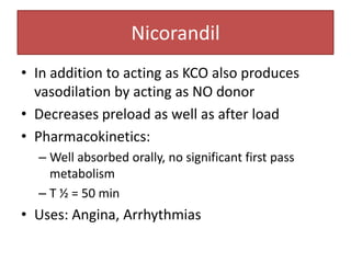 Nicorandil
• In addition to acting as KCO also produces
  vasodilation by acting as NO donor
• Decreases preload as well as after load
• Pharmacokinetics:
  – Well absorbed orally, no significant first pass
    metabolism
  – T ½ = 50 min
• Uses: Angina, Arrhythmias
 