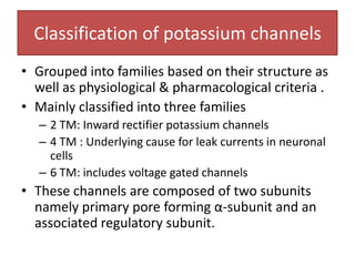 Classification of potassium channels
• Grouped into families based on their structure as
  well as physiological & pharmacological criteria .
• Mainly classified into three families
   – 2 TM: Inward rectifier potassium channels
   – 4 TM : Underlying cause for leak currents in neuronal
     cells
   – 6 TM: includes voltage gated channels
• These channels are composed of two subunits
  namely primary pore forming α-subunit and an
  associated regulatory subunit.
 