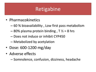Retigabine
• Pharmacokinetics
  – 60 % bioavailability , Low first pass metabolism
  – 80% plasma protein binding , T ½ = 8 hrs
  – Does not induce or inhibit CYP450
  – Metabolized by acetylation
• Dose: 600-1200 mg/day
• Adverse effects
  – Somnolence, confusion, dizziness, headache
 