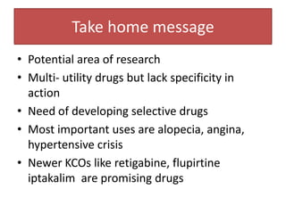 Take home message
• Potential area of research
• Multi- utility drugs but lack specificity in
  action
• Need of developing selective drugs
• Most important uses are alopecia, angina,
  hypertensive crisis
• Newer KCOs like retigabine, flupirtine
  iptakalim are promising drugs
 