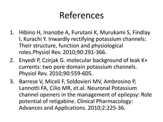 References
1. Hibino H, Inanobe A, Furutani K, Murukami S, Findlay
   I, Kurachi Y. Inwardly rectifying potassium channels:
   Their structure, function and physiological
   roles.Physiol Rev. 2010;90:291-366.
2. Enyedi P, Czirjak G. molecular background of leak K+
   currents: two pore domain potassium channels.
   Physiol Rev. 2010;90:559-605.
3. Barrese V, Miceli F, Soldovieri MV, Ambrosino P,
   Lannotti FA, Cilio MR, et.al. Neuronal Potassium
   channel openers in the management of epilepsy: Role
   potential of retigabine. Clinical Pharmacology:
   Advances and Applications. 2010;2:225-36.
 