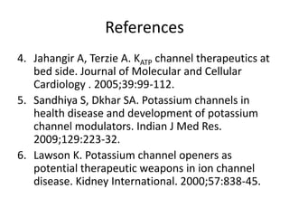 References
4. Jahangir A, Terzie A. KATP channel therapeutics at
   bed side. Journal of Molecular and Cellular
   Cardiology . 2005;39:99-112.
5. Sandhiya S, Dkhar SA. Potassium channels in
   health disease and development of potassium
   channel modulators. Indian J Med Res.
   2009;129:223-32.
6. Lawson K. Potassium channel openers as
   potential therapeutic weapons in ion channel
   disease. Kidney International. 2000;57:838-45.
 