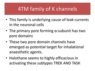 4TM family of K channels
• This family is underlying cause of leak currents
  in the neuronal cells
• The primary pore forming α-subunit has two
  pore domains
• These two pore domain channels have
  emerged as potential target for inhalational
  anaesthetic agents.
• Halothane seems to highly efficacious in
  activating these subtypes TREK AND TASK
 