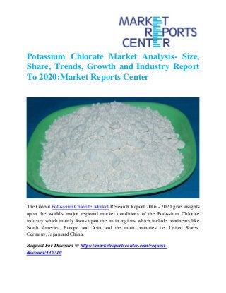 Potassium Chlorate Market Analysis- Size,
Share, Trends, Growth and Industry Report
To 2020:Market Reports Center
The Global Potassium Chlorate Market Research Report 2016 - 2020 give insights
upon the world's major regional market conditions of the Potassium Chlorate
industry which mainly focus upon the main regions which include continents like
North America, Europe and Asia and the main countries i.e. United States,
Germany, Japan and China.
Request For Discount @ https://marketreportscenter.com/request-
discount/430710
 