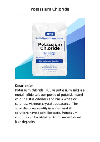 Potassium Chloride
Descripition
Potassium chloride (KCl, or potassium salt) is a
metal halide salt composed of potassium and
chlorine. It is odorless and has a white or
colorless vitreous crystal appearance. The
solid dissolves readily in water, and its
solutions have a salt-like taste. Potassium
chloride can be obtained from ancient dried
lake deposits.
 