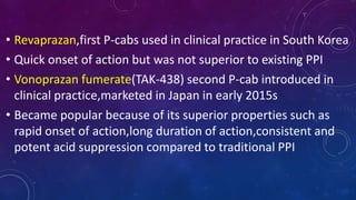 • Revaprazan,first P-cabs used in clinical practice in South Korea
• Quick onset of action but was not superior to existing PPI
• Vonoprazan fumerate(TAK-438) second P-cab introduced in
clinical practice,marketed in Japan in early 2015s
• Became popular because of its superior properties such as
rapid onset of action,long duration of action,consistent and
potent acid suppression compared to traditional PPI
 