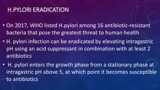 H.PYLORI ERADICATION
• On 2017, WHO listed H.pylori among 16 antibiotic-resistant
bacteria that pose the greatest threat to human health
• H. pylori infection can be eradicated by elevating intragastric
pH using an acid suppressant in combination with at least 2
antibiotics
• H. pylori enters the growth phase from a stationary phase at
intragastric pH above 5, at which point it becomes susceptible
to antibiotics
 