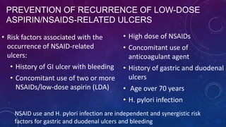 PREVENTION OF RECURRENCE OF LOW-DOSE
ASPIRIN/NSAIDS-RELATED ULCERS
• Risk factors associated with the
occurrence of NSAID-related
ulcers:
• History of GI ulcer with bleeding
• Concomitant use of two or more
NSAIDs/low-dose aspirin (LDA)
• High dose of NSAIDs
• Concomitant use of
anticoagulant agent
• History of gastric and duodenal
ulcers
• Age over 70 years
• H. pylori infection
NSAID use and H. pylori infection are independent and synergistic risk
factors for gastric and duodenal ulcers and bleeding
 