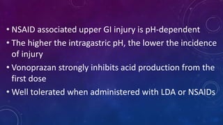 • NSAID associated upper GI injury is pH-dependent
• The higher the intragastric pH, the lower the incidence
of injury
• Vonoprazan strongly inhibits acid production from the
first dose
• Well tolerated when administered with LDA or NSAIDs
 