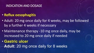 INDICATION AND DOSAGE
• Reflux oesophagitis
• Adult: 20 mg once daily for 4 weeks, may be followed
by a further 4 weeks if necessary
• Maintenance therapy -10 mg once daily, may be
increased to 20 mg once daily if needed
• Gastric ulcer
Adult: 20 mg once daily for 8 weeks
 