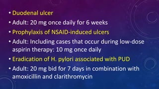• Duodenal ulcer
• Adult: 20 mg once daily for 6 weeks
• Prophylaxis of NSAID-induced ulcers
• Adult: Including cases that occur during low-dose
aspirin therapy: 10 mg once daily
• Eradication of H. pylori associated with PUD
• Adult: 20 mg bid for 7 days in combination with
amoxicillin and clarithromycin
 