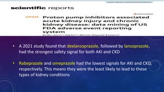 • A 2021 study found that dexlansoprazole, followed by lansoprazole,
had the strongest safety signal for both AKI and CKD
• Rabeprazole and omeprazole had the lowest signals for AKI and CKD,
respectively. This means they were the least likely to lead to these
types of kidney conditions
 