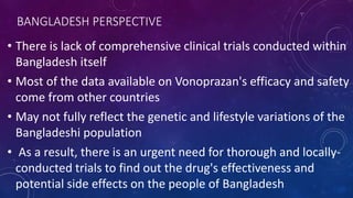 BANGLADESH PERSPECTIVE
• There is lack of comprehensive clinical trials conducted within
Bangladesh itself
• Most of the data available on Vonoprazan's efficacy and safety
come from other countries
• May not fully reflect the genetic and lifestyle variations of the
Bangladeshi population
• As a result, there is an urgent need for thorough and locally-
conducted trials to find out the drug's effectiveness and
potential side effects on the people of Bangladesh
 