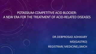 POTASSIUM-COMPETITIVE ACID BLOCKER:
A NEW ERA FOR THE TREATMENT OF ACID-RELATED DISEASES
DR.DEBPROSAD ADHIKARY
MD(GASTRO)
REGISTRAR( MEDICINE),SMCH
 