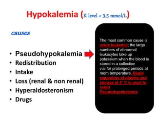 Hypokalemia (K level < 3.5 mmol/L)
causes
• Pseudohypokalemia
• Redistribution
• Intake
• Loss (renal & non renal)
• Hyperaldosteronism
• Drugs
The most common cause is
acute leukemia; the large
numbers of abnormal
leukocytes take up
potassium when the blood is
stored in a collection
vial for prolonged periods at
room temperature. Rapid
separation of plasma and
storage at 4° C is used to
avoid
Pseudohypokalemia.
 