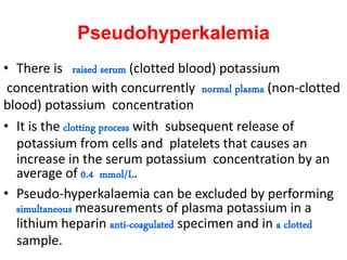 Pseudohyperkalemia
• There is raised serum (clotted blood) potassium
concentration with concurrently normal plasma (non-clotted
blood) potassium concentration
• It is the clotting process with subsequent release of
potassium from cells and platelets that causes an
increase in the serum potassium concentration by an
average of 0.4 mmol/L.
• Pseudo-hyperkalaemia can be excluded by performing
simultaneous measurements of plasma potassium in a
lithium heparin anti-coagulated specimen and in a clotted
sample.
 