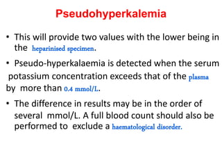 Pseudohyperkalemia
• This will provide two values with the lower being in
the heparinised specimen.
• Pseudo-hyperkalaemia is detected when the serum
potassium concentration exceeds that of the plasma
by more than 0.4 mmol/L.
• The difference in results may be in the order of
several mmol/L. A full blood count should also be
performed to exclude a haematological disorder.
 