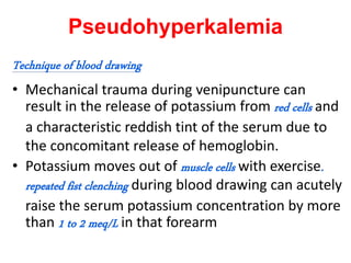 Pseudohyperkalemia
Technique of blood drawing
• Mechanical trauma during venipuncture can
result in the release of potassium from red cells and
a characteristic reddish tint of the serum due to
the concomitant release of hemoglobin.
• Potassium moves out of muscle cells with exercise.
repeated fist clenching during blood drawing can acutely
raise the serum potassium concentration by more
than 1 to 2 meq/L in that forearm
 