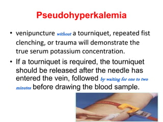 Pseudohyperkalemia
• venipuncture without a tourniquet, repeated fist
clenching, or trauma will demonstrate the
true serum potassium concentration.
• If a tourniquet is required, the tourniquet
should be released after the needle has
entered the vein, followed by waiting for one to two
minutes before drawing the blood sample.
 