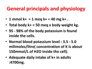 General principals and physiology
• 1 mmol k+ = 1 meq k+ = 40 mg k+ .
• Total body k+ = 50 meq x body weight kg.
• 95 - 98% of the body potassium is found
inside the cells.
• Normal blood potassium level : 3.5 - 5.0
milimoles/litre( concentration of K is about
150mmol/L of H2O inside the cell).
• Adequate daily intake of k+ in adults
:4700mg.
 