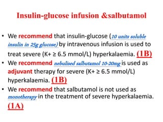 Insulin-glucose infusion &salbutamol
• We recommend that insulin-glucose (10 units soluble
insulin in 25g glucose) by intravenous infusion is used to
treat severe (K+ ≥ 6.5 mmol/L) hyperkalaemia. (1B)
• We recommend nebulised salbutamol 10-20mg is used as
adjuvant therapy for severe (K+ ≥ 6.5 mmol/L)
hyperkalaemia. (1B)
• We recommend that salbutamol is not used as
monotherapy in the treatment of severe hyperkalaemia.
(1A)
 