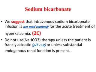 Sodium bicarbonate
• We suggest that intravenous sodium bicarbonate
infusion is not used routinely for the acute treatment of
hyperkalaemia. (2C)
• Do not use(NaHCO3) therapy unless the patient is
frankly acidotic (pH <7.2) or unless substantial
endogenous renal function is present.
 