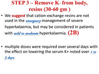 STEP 3 – Remove K+ from body,
resins (30-60 gm )
• We suggest that cation-exchange resins are not
used in the emergency management of severe
hyperkalaemia, but may be considered in patients
with mild to moderate hyperkalaemia. (2B)
• multiple doses were required over several days with
the effect on lowering the serum K+ noted over 1 to
5 days.
 