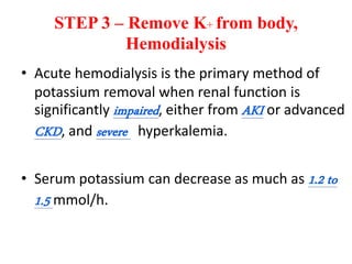 STEP 3 – Remove K+ from body,
Hemodialysis
• Acute hemodialysis is the primary method of
potassium removal when renal function is
significantly impaired, either from AKI or advanced
CKD, and severe hyperkalemia.
• Serum potassium can decrease as much as 1.2 to
1.5 mmol/h.
 