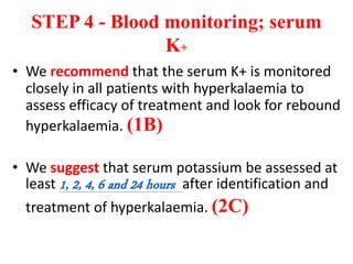 STEP 4 - Blood monitoring; serum
K+
• We recommend that the serum K+ is monitored
closely in all patients with hyperkalaemia to
assess efficacy of treatment and look for rebound
hyperkalaemia. (1B)
• We suggest that serum potassium be assessed at
least 1, 2, 4, 6 and 24 hours after identification and
treatment of hyperkalaemia. (2C)
 