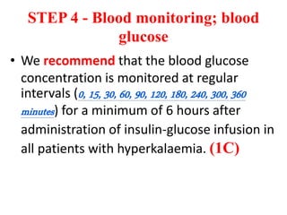 STEP 4 - Blood monitoring; blood
glucose
• We recommend that the blood glucose
concentration is monitored at regular
intervals (0, 15, 30, 60, 90, 120, 180, 240, 300, 360
minutes) for a minimum of 6 hours after
administration of insulin-glucose infusion in
all patients with hyperkalaemia. (1C)
 