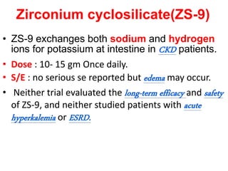 Zirconium cyclosilicate(ZS-9)
• ZS-9 exchanges both sodium and hydrogen
ions for potassium at intestine in CKD patients.
• Dose : 10- 15 gm Once daily.
• S/E : no serious se reported but edema may occur.
• Neither trial evaluated the long-term efficacy and safety
of ZS-9, and neither studied patients with acute
hyperkalemia or ESRD.
 