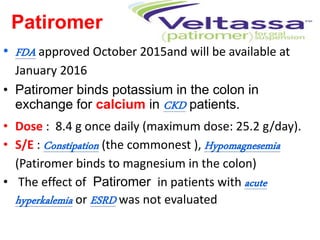 Patiromer
• FDA approved October 2015and will be available at
January 2016
• Patiromer binds potassium in the colon in
exchange for calcium in CKD patients.
• Dose : 8.4 g once daily (maximum dose: 25.2 g/day).
• S/E : Constipation (the commonest ), Hypomagnesemia
(Patiromer binds to magnesium in the colon)
• The effect of Patiromer in patients with acute
hyperkalemia or ESRD was not evaluated
 