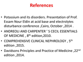 References
• Potassium and its disorders. Presentation of Prof.
Essam Nour Eldin at acid base and electrolytes
disturbance conference ,Cairo, October ,2014 .
• ANDREOLI AND CARPENTER ’ S CECIL ESSENTIALS
OF MEDICINE , 8th edition,2010.
• COMPREHENSIVE CLINICAL NEPHROLOGY , 5th
edition ,2015.
• Davidsons Principles and Practice of Medicine ,22nd
edition ,2014.
 