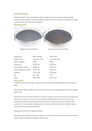 Product Description
Potassium fulvate is fulvic acid potassium salt,has higher fulvic acid content thus has good water
solubility and good ability to counter flocculation,can be used as foliar spay and drip irrigation,also could
mixed with other kind of fertilizer and pesticide.
Main Specification
Potassium Fulvate Powder Super Potassium Fulvate Flake
Appearance Black Powder Black Flake
Product code SHA-KFA-1-P/F SHA-KFA-2-P/F
Water-solubility 100% 100%
Humic acid 50.0% min 50.0%min
Fulvic acid(dry basis) 30.0%min 10.0%min
Potassium(K₂O dry basis) 12.0% min 10.0%min
Moisture 15.0% max 15.0%max
pH 9.0 – 10.0 9-10
Mesh 60/1-3mm 60/1-3mm
Main Function
1)Greatly increase the soil fertility ,especial mixed with Urea ,DAP,MAP,MKP.With faster and obvious
effect.
2)Increase the organic matter of soil and improve soil structure,accordingly largely promote the buffering
power of soil.
There two kinds of soil ,sandy and heavy.In sandy soil nutrients s easy to loose ,humic acid could help to
stabilize these nutrients and convent them into plants adoptable form,in heavy soil humic acid can
increase the capacity of colloid thus preventing soil surface cracking.Humic acid can help to create
crumble form to increase water holding capacity and its aeration.Humic acid could chelate the heavy
metal thus avoid them absorbed by plants.
3)Regulate PH of soil and increase soil fertility.
The optimum pH range for most plants is between 5.5 and 7.0,Humic acid has direct function to balance
the pH of soil,to make soil pH suitable for plants growth.
 